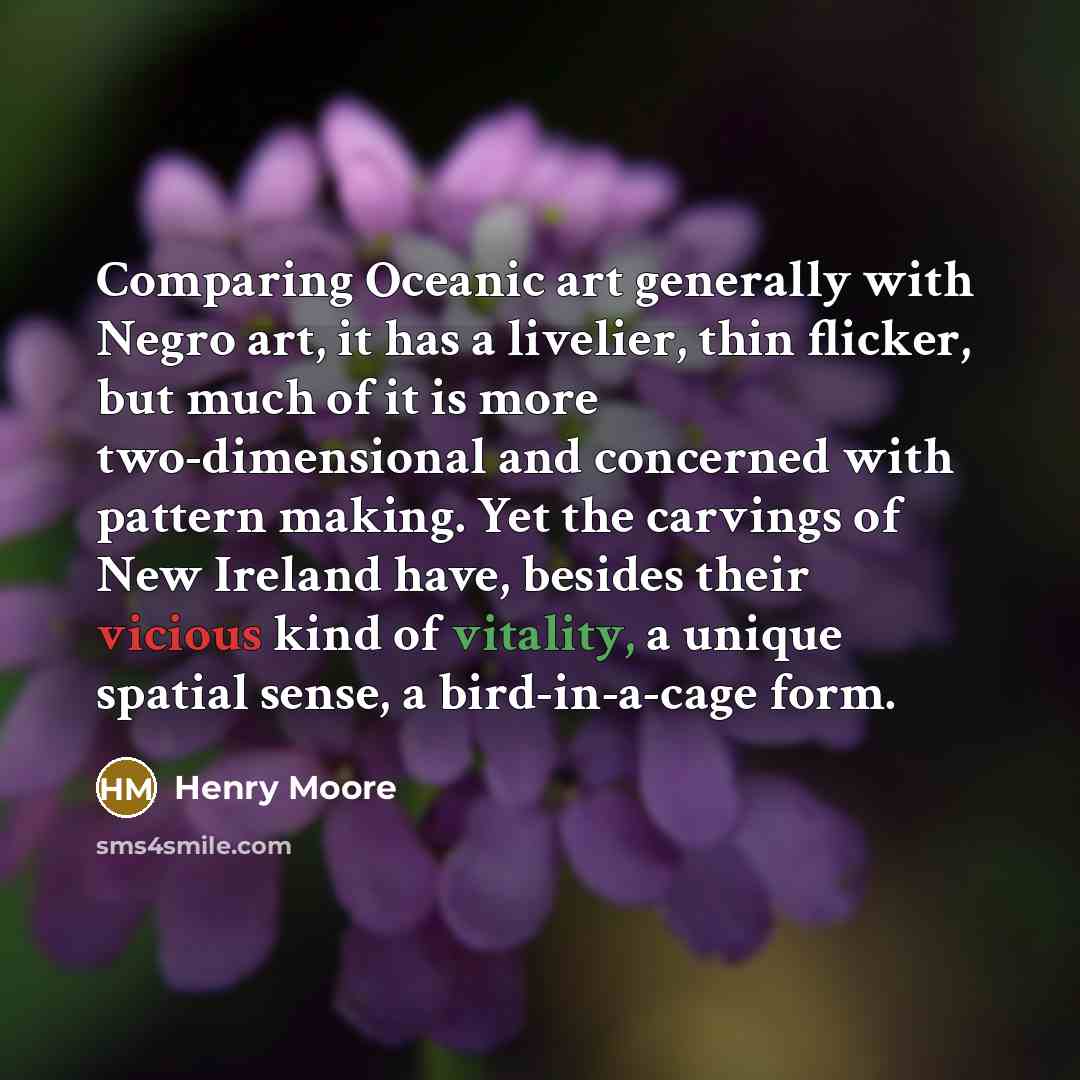 “Comparing Oceanic art generally with Negro art, it has a livelier, thin flicker, but much of it is more two-dimensional and concerned with pattern making. Yet the carvings of New Ireland have, besides their vicious kind of vitality, a unique spatial sense, a bird-in-a-cage form.” quote by Henry Moore