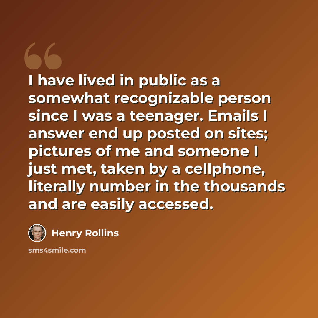 “I have lived in public as a somewhat recognizable person since I was a teenager. Emails I answer end up posted on sites; pictures of me and someone I just met, taken by a cellphone, literally number in the thousands and are easily accessed.” quote by Henry Rollins