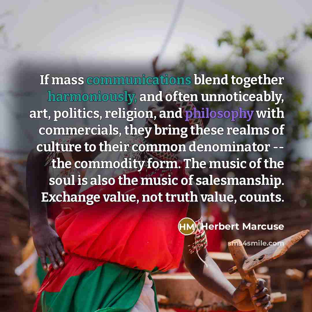 “If mass communications blend together harmoniously, and often unnoticeably, art, politics, religion, and philosophy with commercials, they bring these realms of culture to their common denominator -- the commodity form. The music of the soul is also the music of salesmanship. Exchange value, not…” quote by Herbert Marcuse