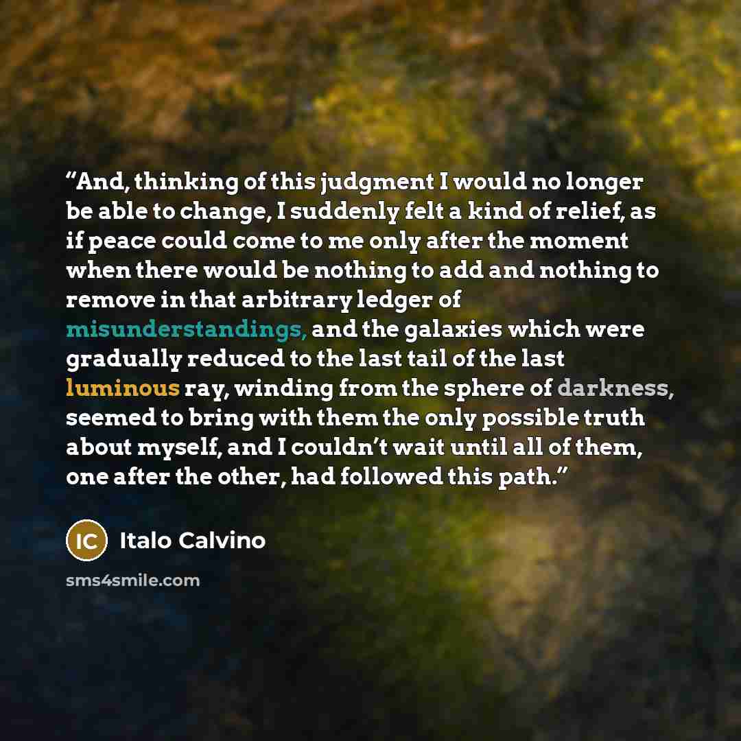 “And, thinking of this judgment I would no longer be able to change, I suddenly felt a kind of relief, as if peace could come to me only after the moment when there would be nothing to add and nothing to remove in that arbitrary ledger of misunderstandings, and the galaxies which were gradually…” quote by Italo Calvino