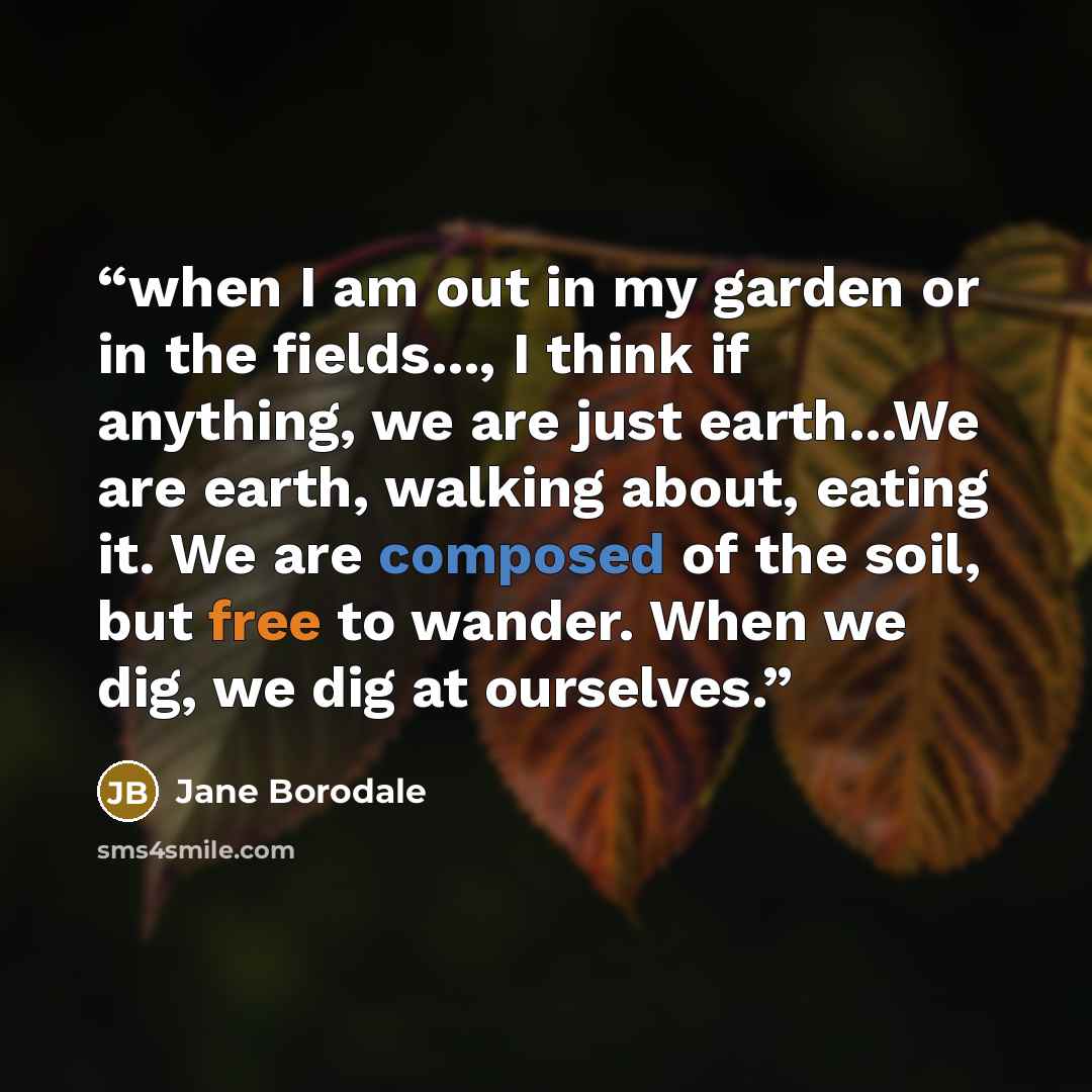 “when I am out in my garden or in the fields..., I think if anything, we are just earth...We are earth, walking about, eating it. We are composed of the soil, but free to wander. When we dig, we dig at ourselves.” quote by Jane Borodale