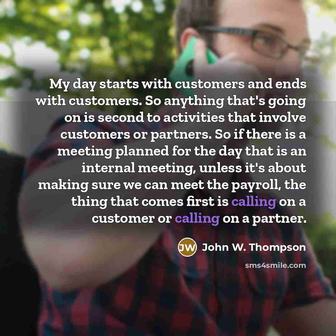 “My day starts with customers and ends with customers. So anything that's going on is second to activities that involve customers or partners. So if there is a meeting planned for the day that is an internal meeting, unless it's about making sure we can meet the payroll, the thing that comes first…” quote by John W. Thompson