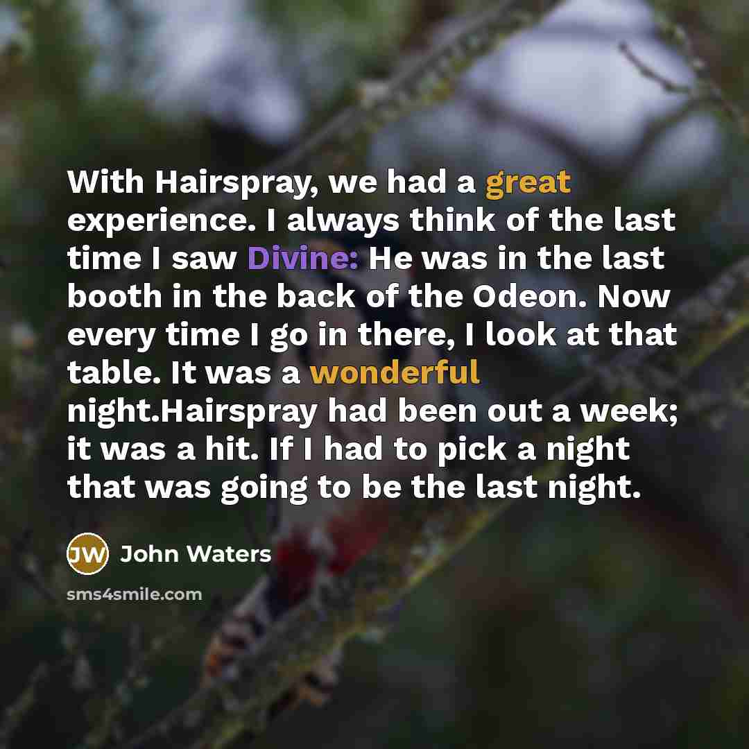 “With Hairspray, we had a great experience. I always think of the last time I saw Divine: He was in the last booth in the back of the Odeon. Now every time I go in there, I look at that table. It was a wonderful night.Hairspray had been out a week; it was a hit. If I had to pick a night that was…” quote by John Waters