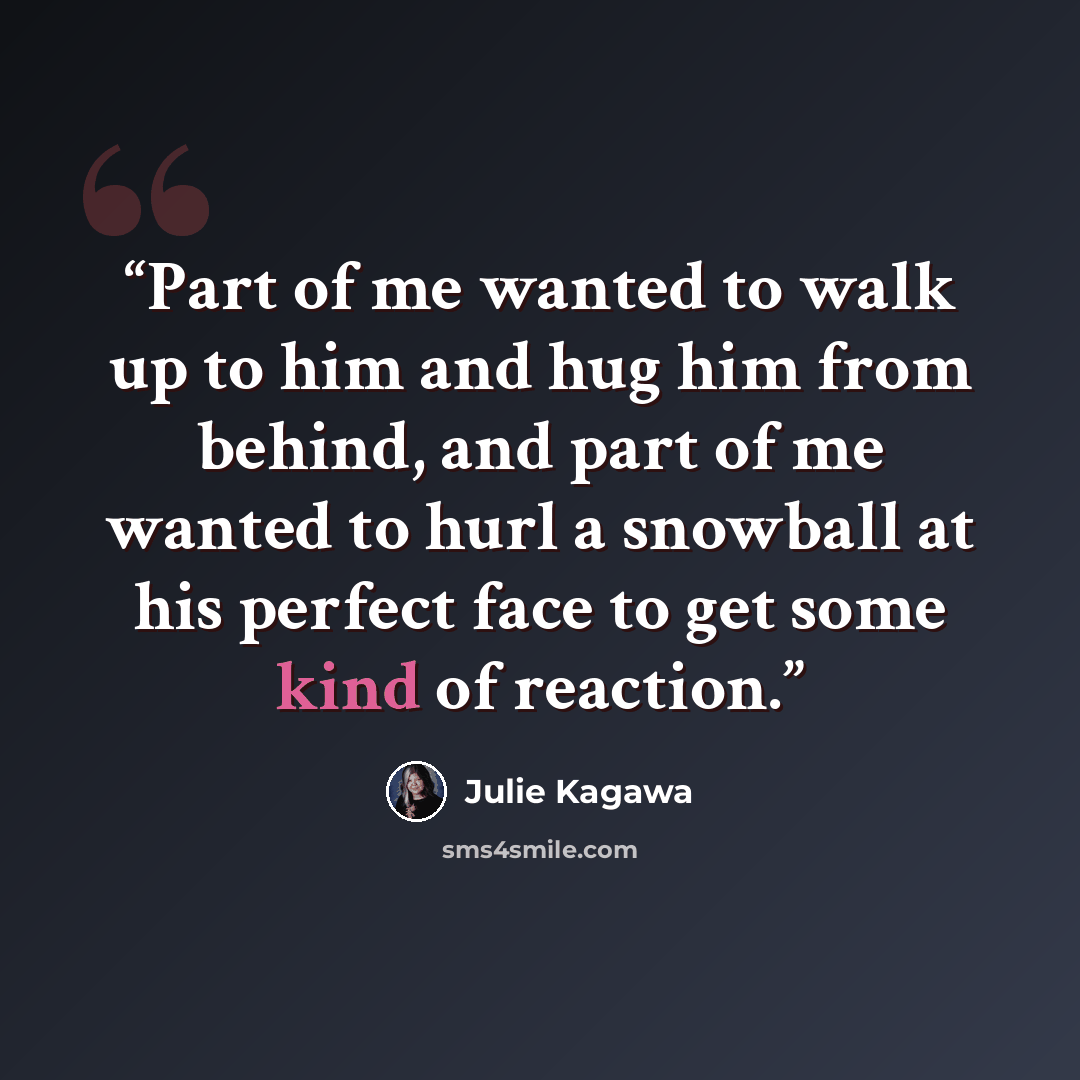 “Part of me wanted to walk up to him and hug him from behind, and part of me wanted to hurl a snowball at his perfect face to get some kind of reaction.” quote by Julie Kagawa