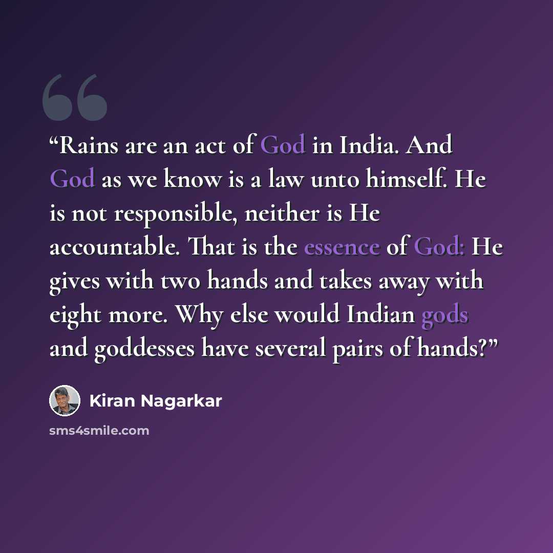 “Rains are an act of God in India. And God as we know is a law unto himself. He is not responsible, neither is He accountable. That is the essence of God: He gives with two hands and takes away with eight more. Why else would Indian gods and goddesses have several pairs of hands?” quote by Kiran Nagarkar