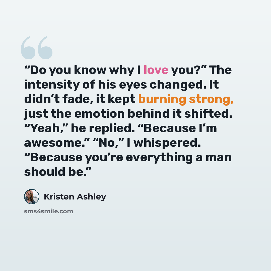 “Do you know why I love you?” The intensity of his eyes changed. It didn’t fade, it kept burning strong, just the emotion behind it shifted. “Yeah,” he replied. “Because I’m awesome.” “No,” I whispered. “Because you’re everything a man should be.” quote by Kristen Ashley