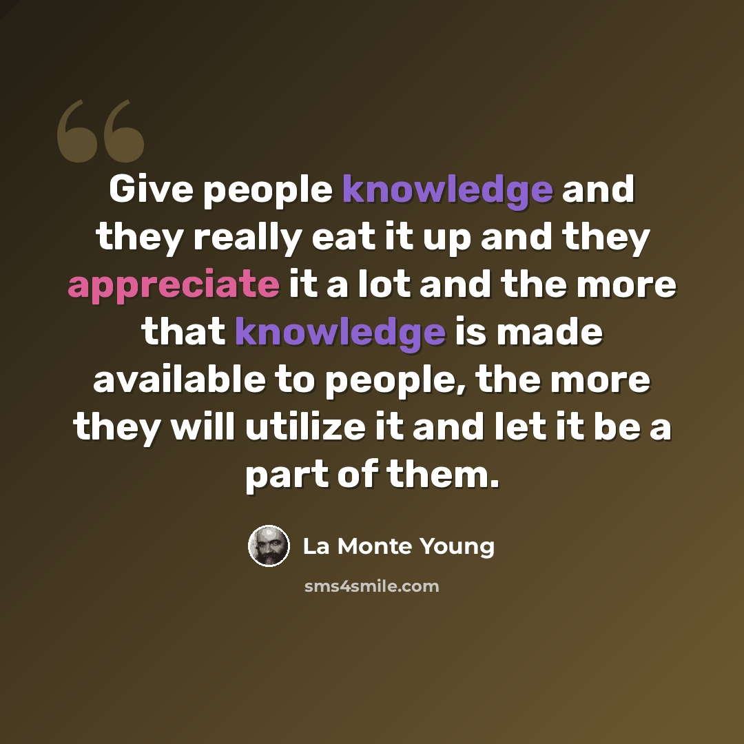 “Give people knowledge and they really eat it up and they appreciate it a lot and the more that knowledge is made available to people, the more they will utilize it and let it be a part of them.” quote by La Monte Young