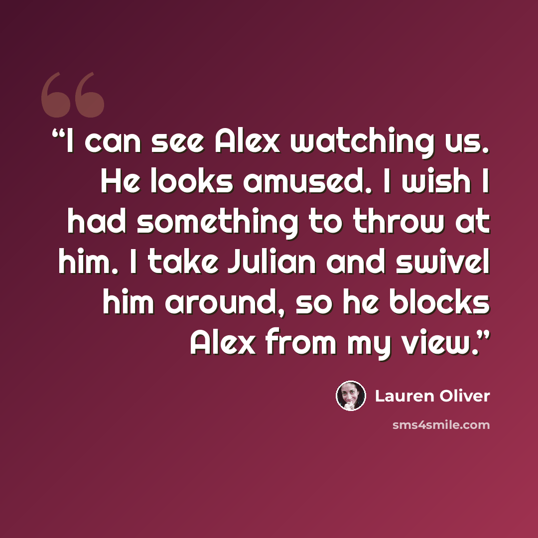 “I can see Alex watching us. He looks amused. I wish I had something to throw at him. I take Julian and swivel him around, so he blocks Alex from my view.” quote by Lauren Oliver