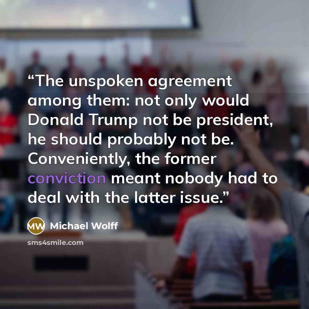 “The unspoken agreement among them: not only would Donald Trump not be president, he should probably not be. Conveniently, the former conviction meant nobody had to deal with the latter issue.” quote by Michael Wolff