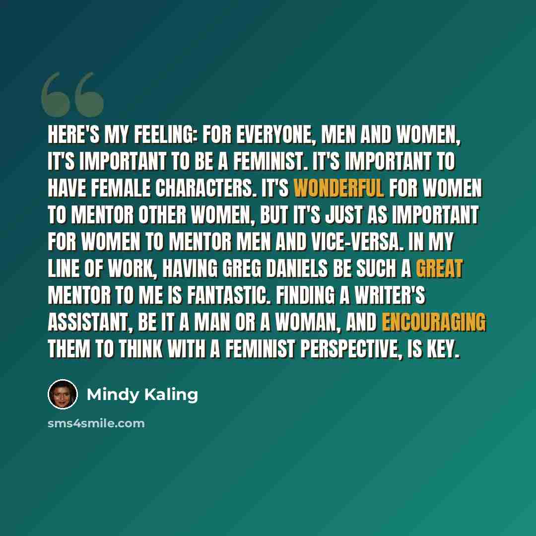 “Here's my feeling: For everyone, men and women, it's important to be a feminist. It's important to have female characters. It's wonderful for women to mentor other women, but it's just as important for women to mentor men and vice-versa. In my line of work, having Greg Daniels be such a great…” quote by Mindy Kaling