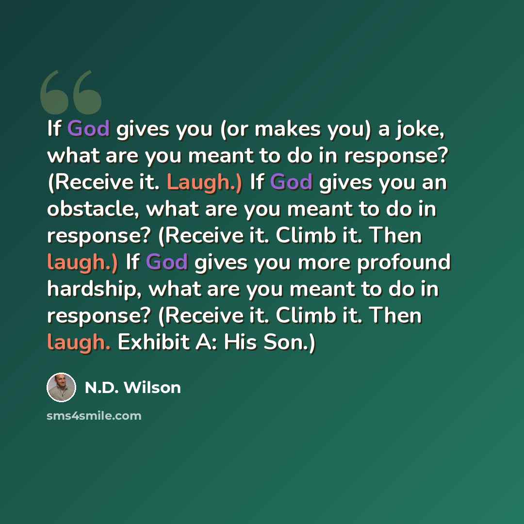 “If God gives you (or makes you) a joke, what are you meant to do in response? (Receive it. Laugh.) If God gives you an obstacle, what are you meant to do in response? (Receive it. Climb it. Then laugh.) If God gives you more profound hardship, what are you meant to do in response? (Receive it…” quote by N.D. Wilson