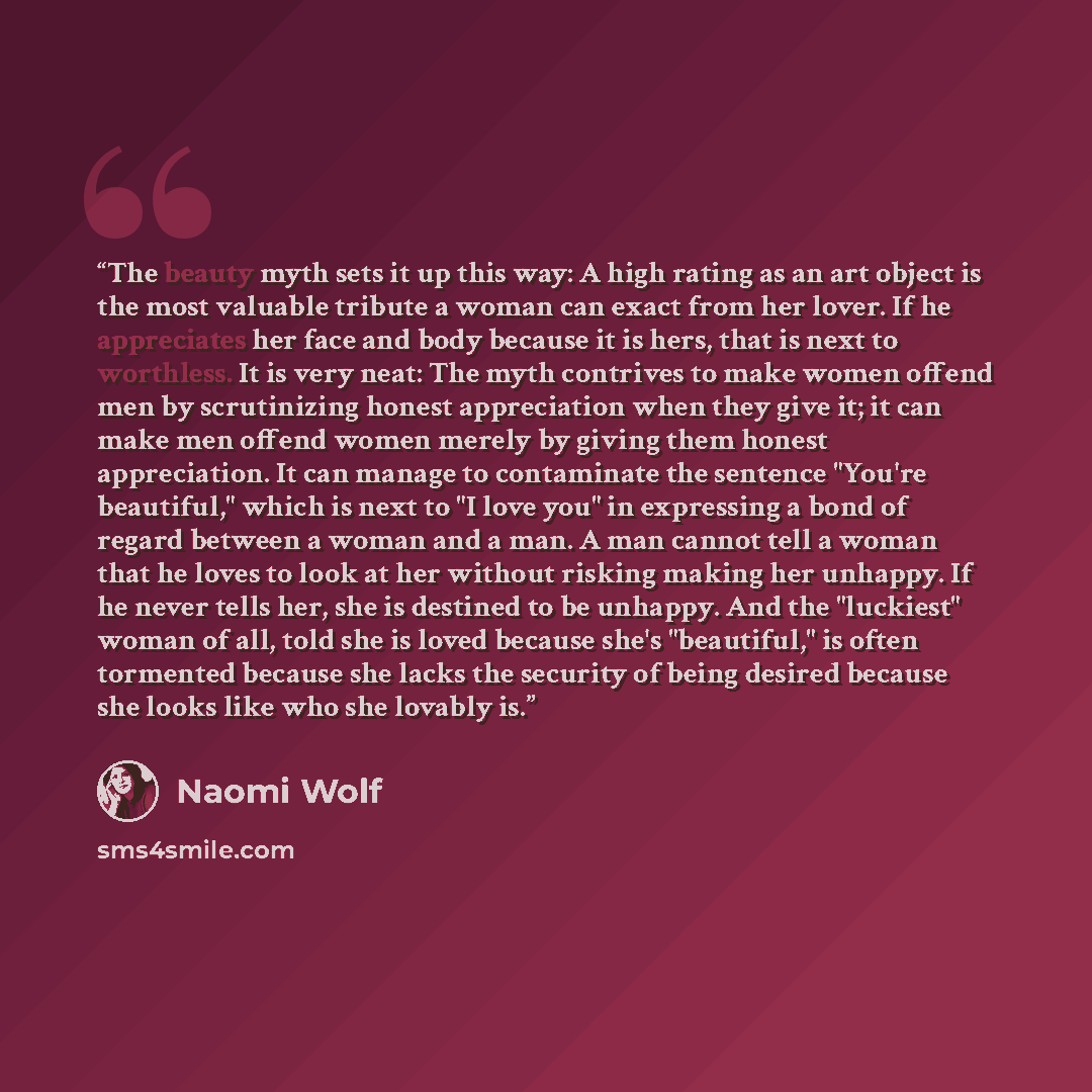 “The beauty myth sets it up this way: A high rating as an art object is the most valuable tribute a woman can exact from her lover. If he appreciates her face and body because it is hers, that is next to worthless. It is very neat: The myth contrives to make women offend men by scrutinizing honest…” quote by Naomi Wolf