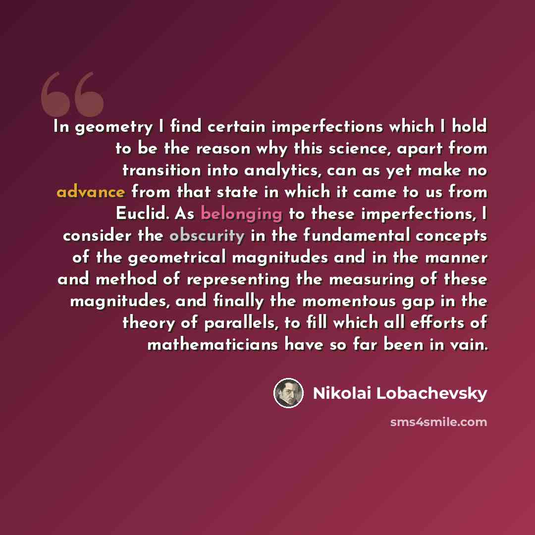 “In geometry I find certain imperfections which I hold to be the reason why this science, apart from transition into analytics, can as yet make no advance from that state in which it came to us from Euclid. As belonging to these imperfections, I consider the obscurity in the fundamental concepts of…” quote by Nikolai Lobachevsky