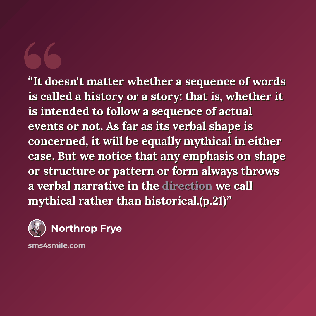 “It doesn't matter whether a sequence of words is called a history or a story: that is, whether it is intended to follow a sequence of actual events or not. As far as its verbal shape is concerned, it will be equally mythical in either case. But we notice that any emphasis on shape or structure or…” quote by Northrop Frye