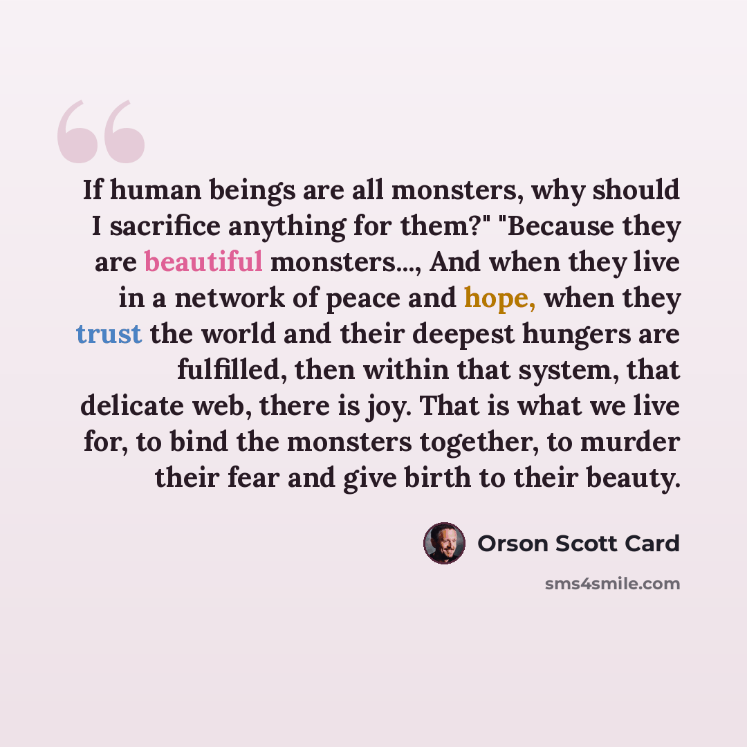 “If human beings are all monsters, why should I sacrifice anything for them?" "Because they are beautiful monsters..., And when they live in a network of peace and hope, when they trust the world and their deepest hungers are fulfilled, then within that system, that delicate web, there is joy. That…” quote by Orson Scott Card