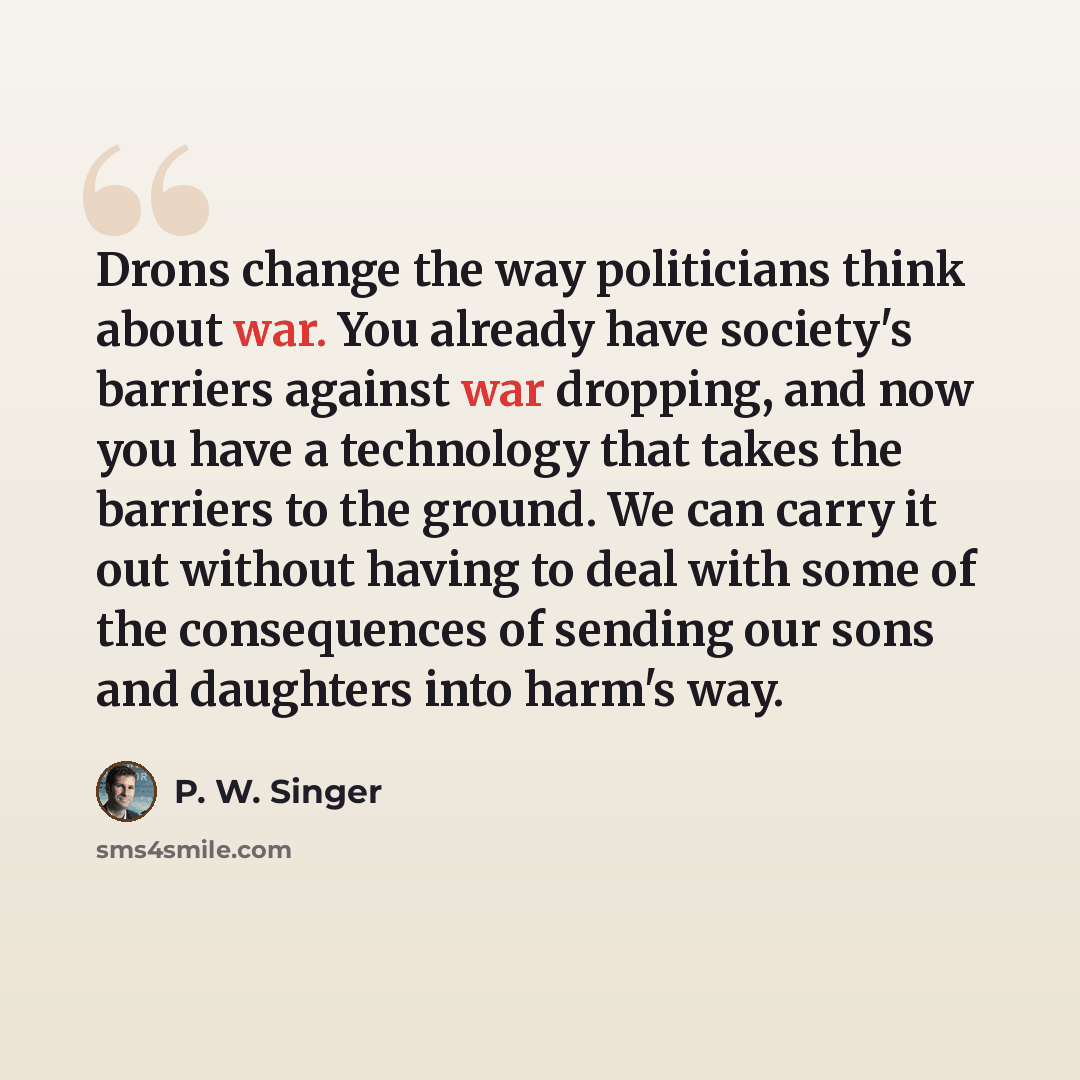 “Drons change the way politicians think about war. You already have society's barriers against war dropping, and now you have a technology that takes the barriers to the ground. We can carry it out without having to deal with some of the consequences of sending our sons and daughters into harm's way.” quote by P. W. Singer