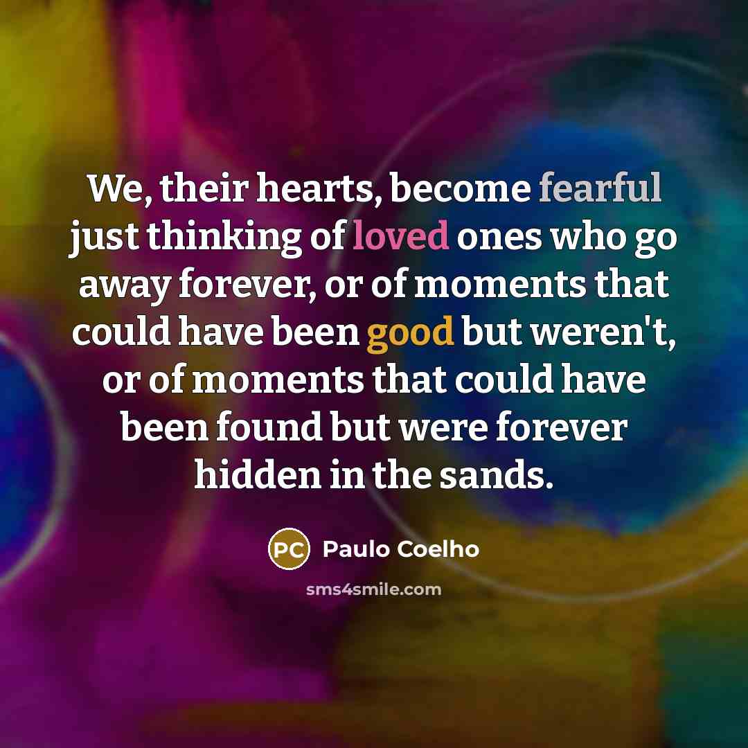 “We, their hearts, become fearful just thinking of loved ones who go away forever, or of moments that could have been good but weren't, or of moments that could have been found but were forever hidden in the sands.” quote by Paulo Coelho