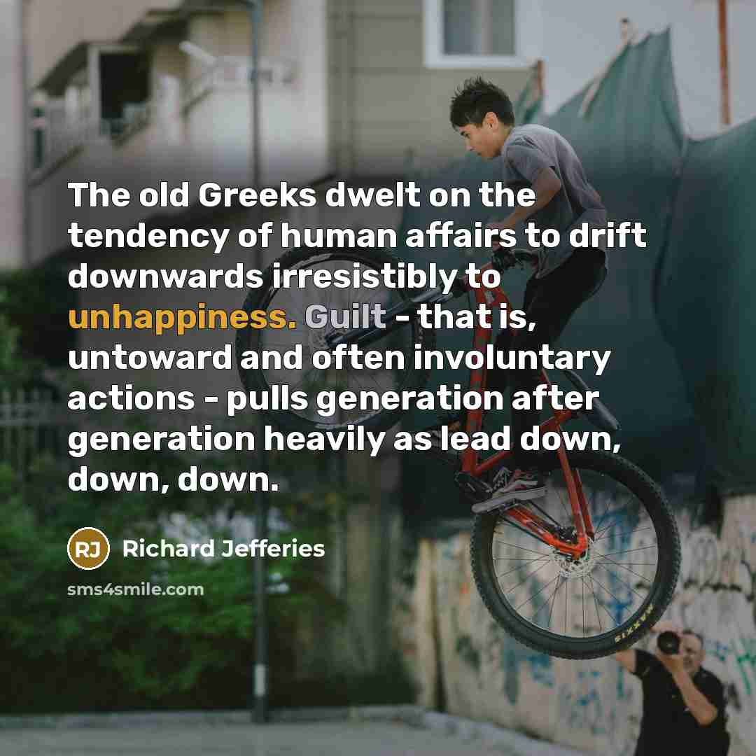 “The old Greeks dwelt on the tendency of human affairs to drift downwards irresistibly to unhappiness. Guilt - that is, untoward and often involuntary actions - pulls generation after generation heavily as lead down, down, down.” quote by Richard Jefferies