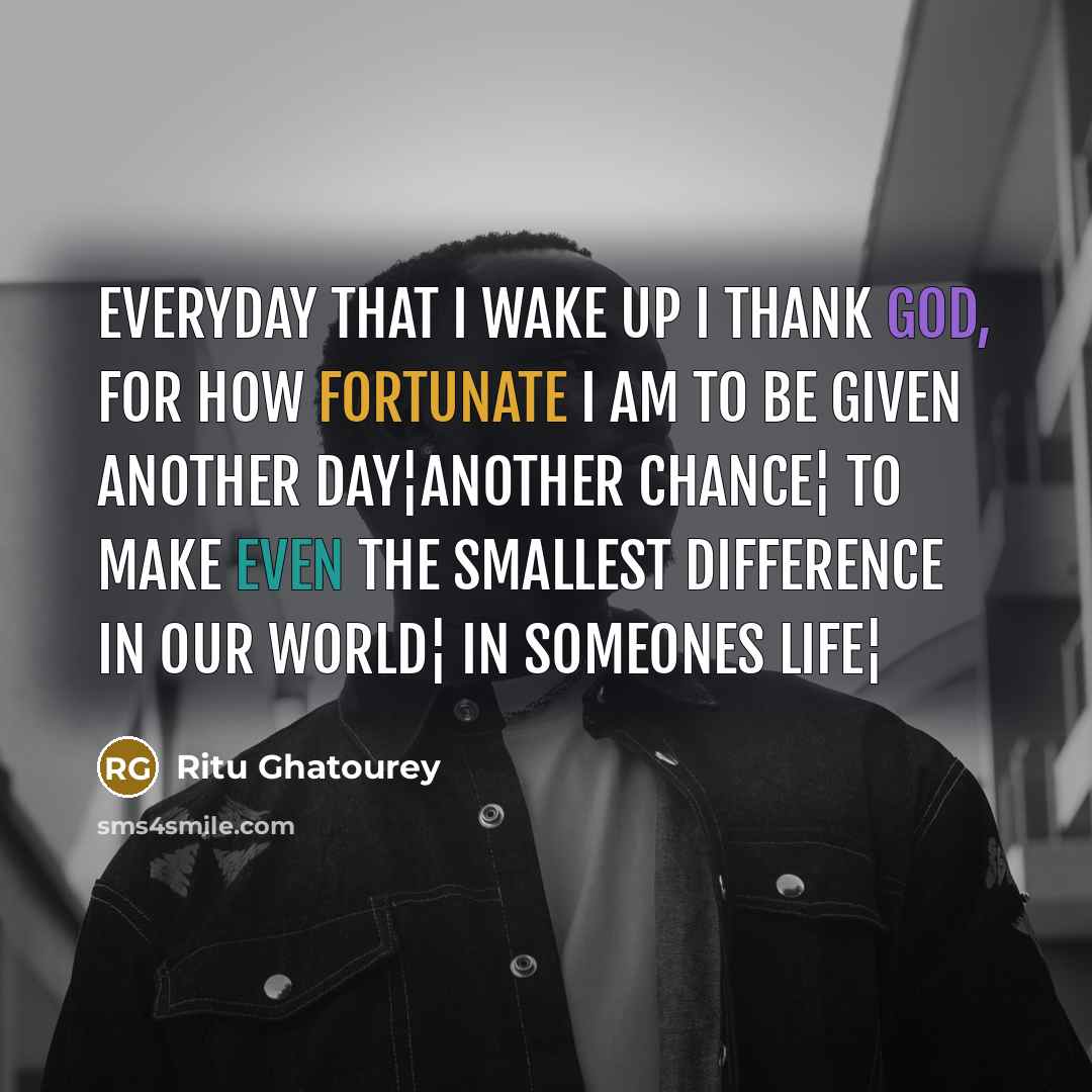 “Everyday that I wake up I thank God, for how fortunate I am to be given another day¦another chance¦ to make even the smallest difference in our world¦ in someones life¦” quote by Ritu Ghatourey
