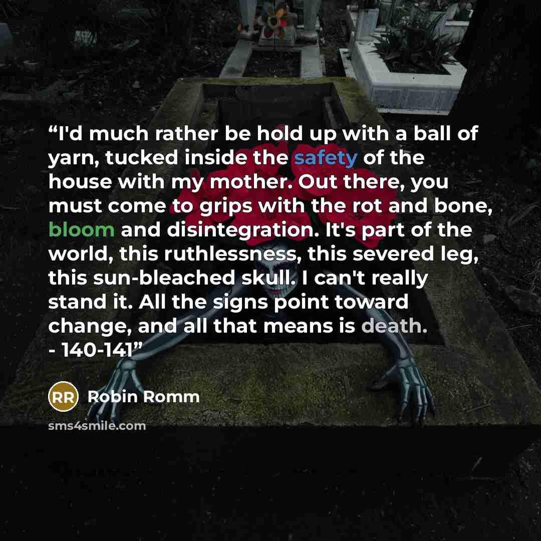 “I'd much rather be hold up with a ball of yarn, tucked inside the safety of the house with my mother. Out there, you must come to grips with the rot and bone, bloom and disintegration. It's part of the world, this ruthlessness, this severed leg, this sun-bleached skull. I can't really stand it…” quote by Robin Romm