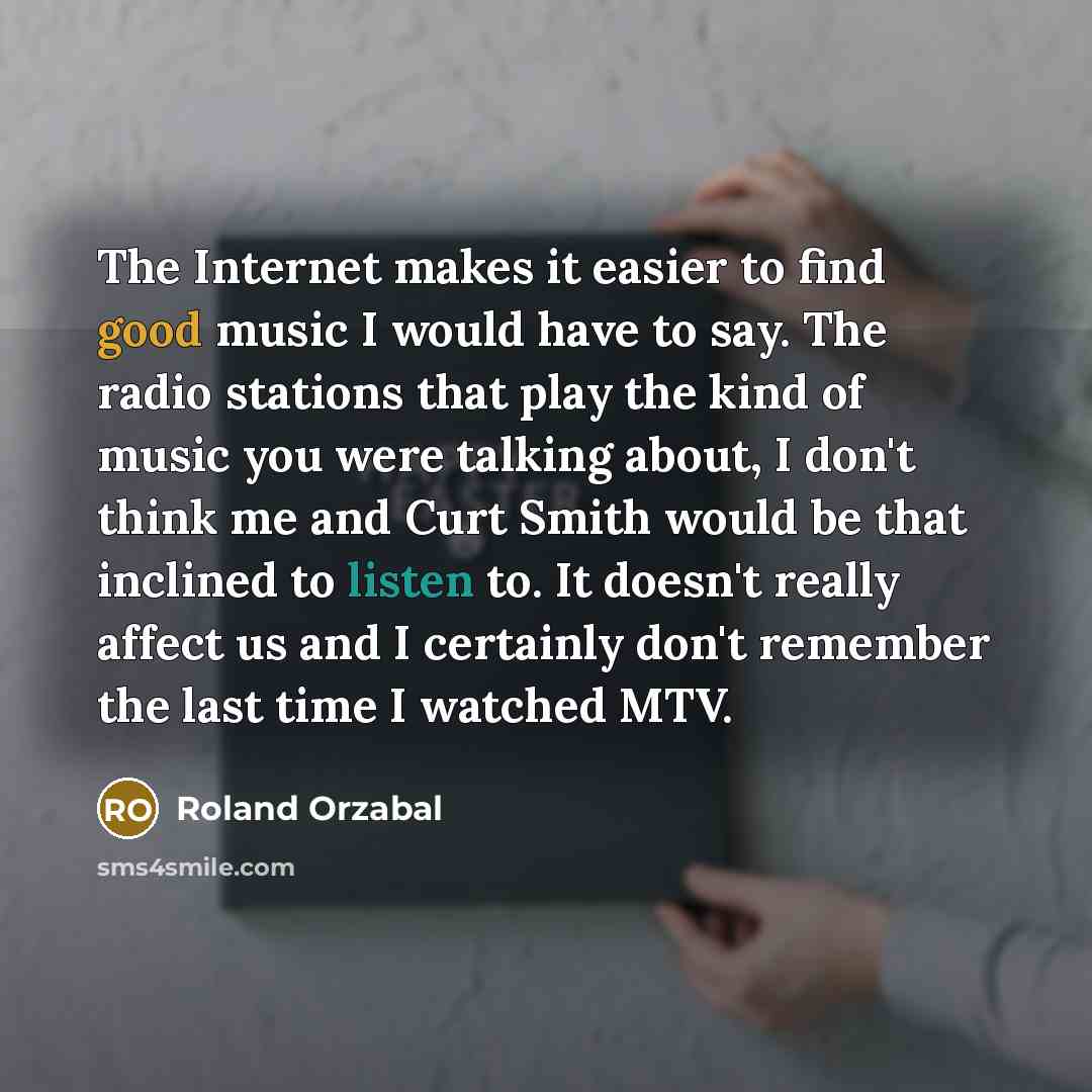 “The Internet makes it easier to find good music I would have to say. The radio stations that play the kind of music you were talking about, I don't think me and Curt Smith would be that inclined to listen to. It doesn't really affect us and I certainly don't remember the last time I watched MTV.” quote by Roland Orzabal