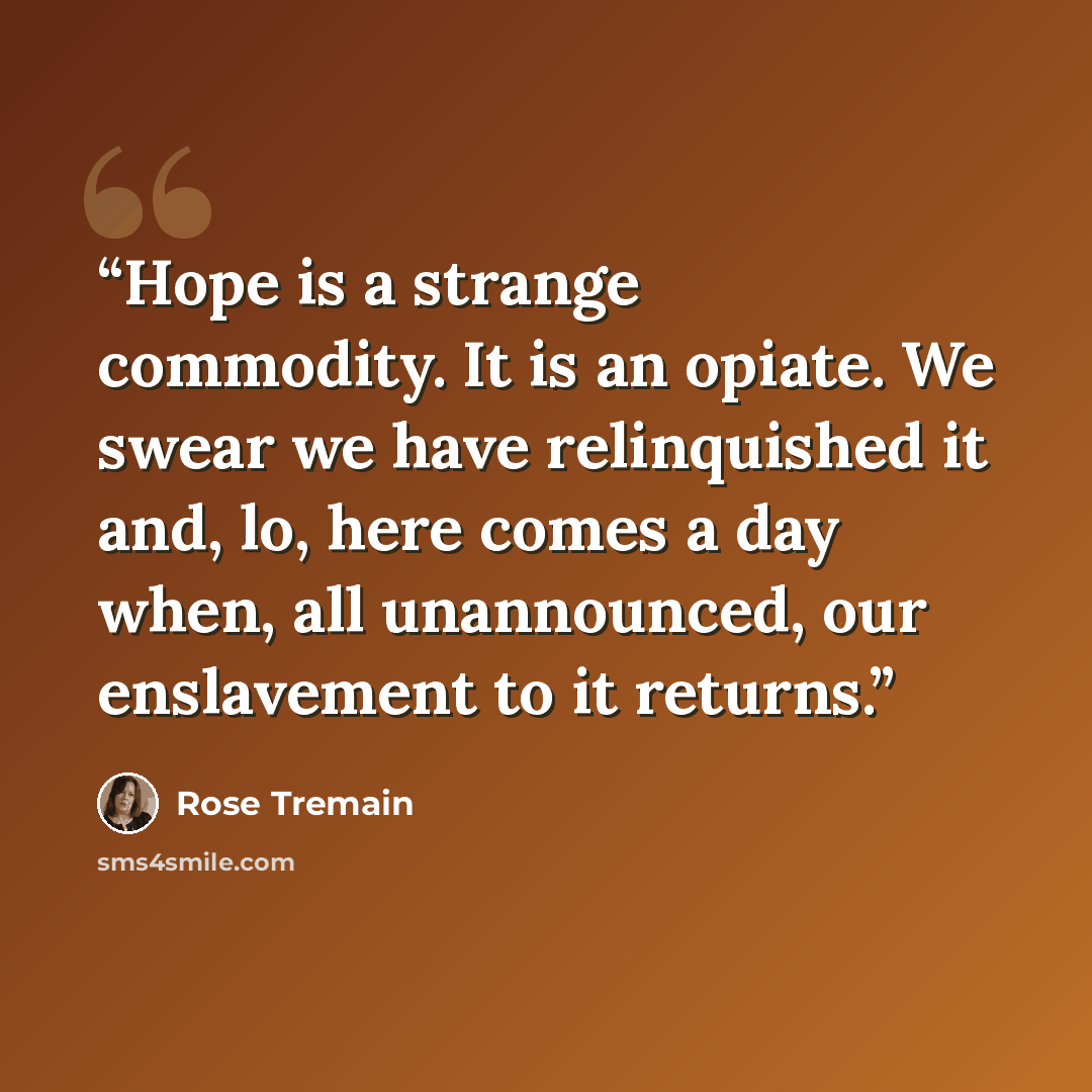 “Hope is a strange commodity. It is an opiate. We swear we have relinquished it and, lo, here comes a day when, all unannounced, our enslavement to it returns.” quote by Rose Tremain