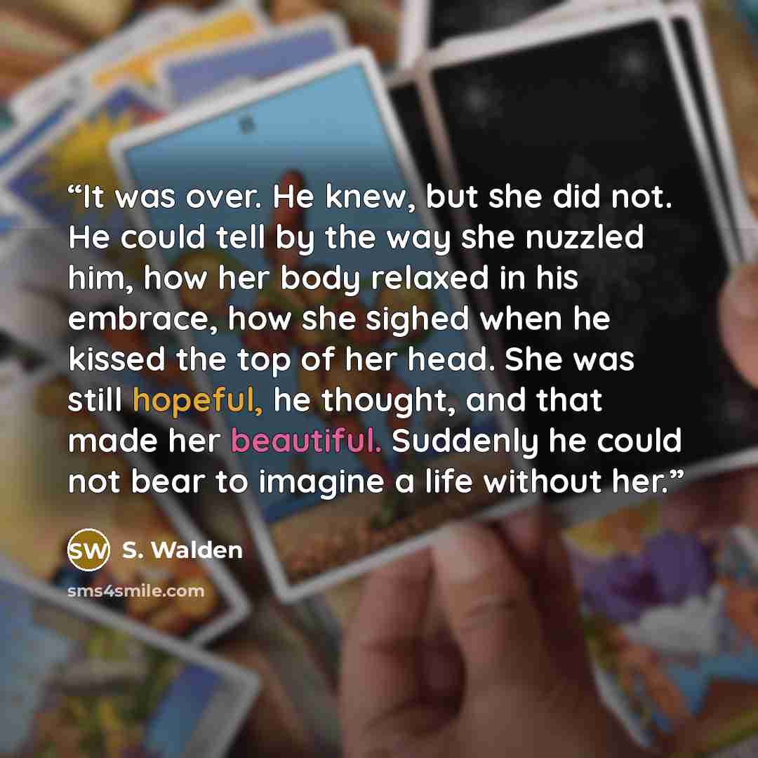 “It was over. He knew, but she did not. He could tell by the way she nuzzled him, how her body relaxed in his embrace, how she sighed when he kissed the top of her head. She was still hopeful, he thought, and that made her beautiful. Suddenly he could not bear to imagine a life without her.” quote by S. Walden