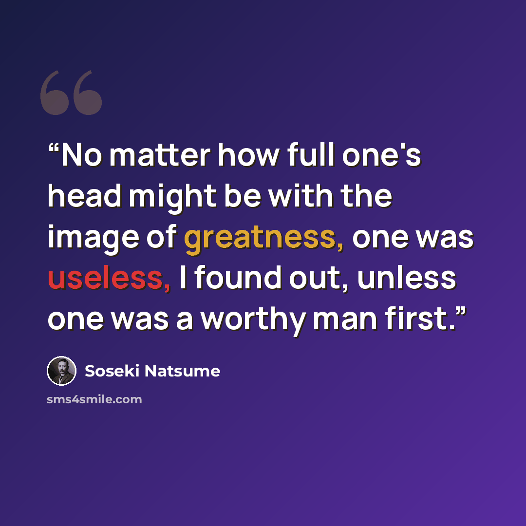 “No matter how full one's head might be with the image of greatness, one was useless, I found out, unless one was a worthy man first.” quote by Sōseki Natsume