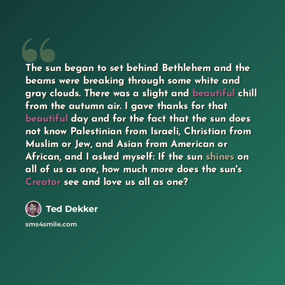 “The sun began to set behind Bethlehem and the beams were breaking through some white and gray clouds. There was a slight and beautiful chill from the autumn air. I gave thanks for that beautiful day and for the fact that the sun does not know Palestinian from Israeli, Christian from Muslim or Jew…” quote by Ted Dekker