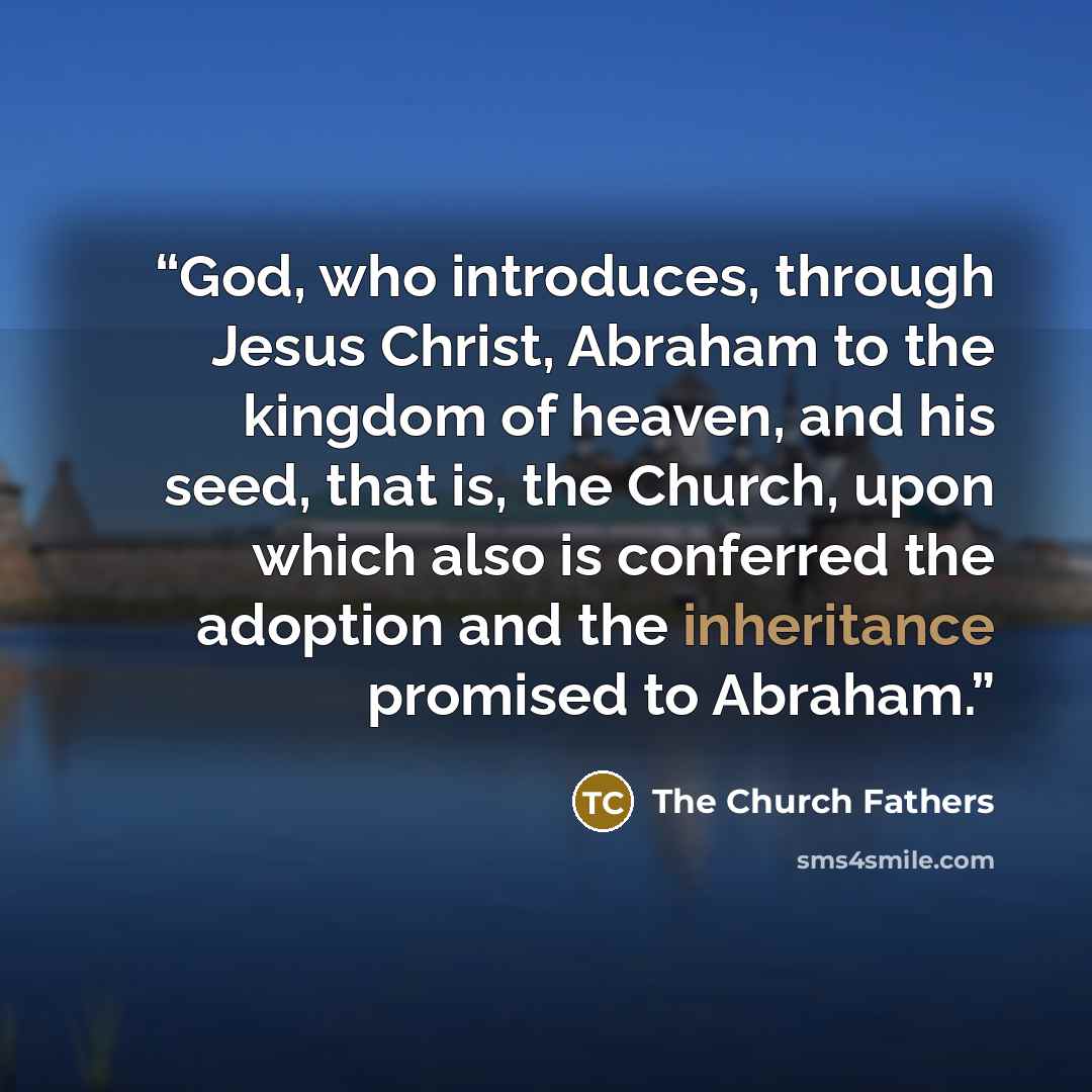 “God, who introduces, through Jesus Christ, Abraham to the kingdom of heaven, and his seed, that is, the Church, upon which also is conferred the adoption and the inheritance promised to Abraham.” quote by The Church Fathers