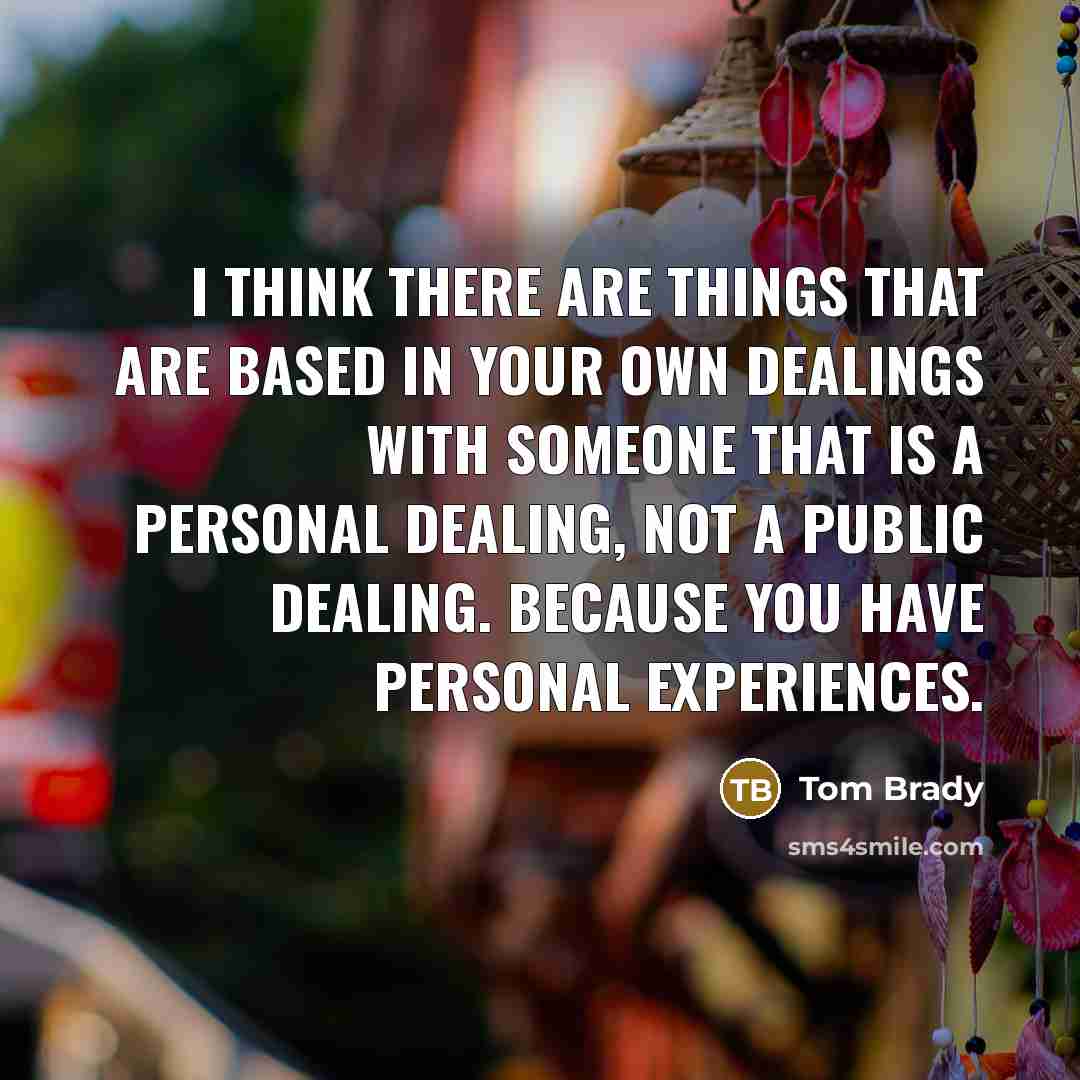 “I think there are things that are based in your own dealings with someone that is a personal dealing, not a public dealing. Because you have personal experiences.” quote by Tom Brady