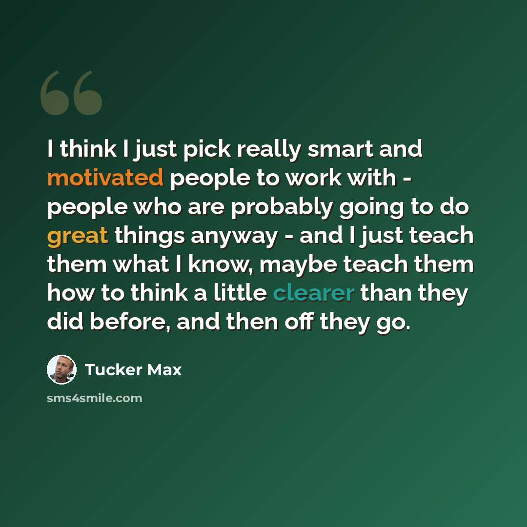 “I think I just pick really smart and motivated people to work with - people who are probably going to do great things anyway - and I just teach them what I know, maybe teach them how to think a little clearer than they did before, and then off they go.” quote by Tucker Max