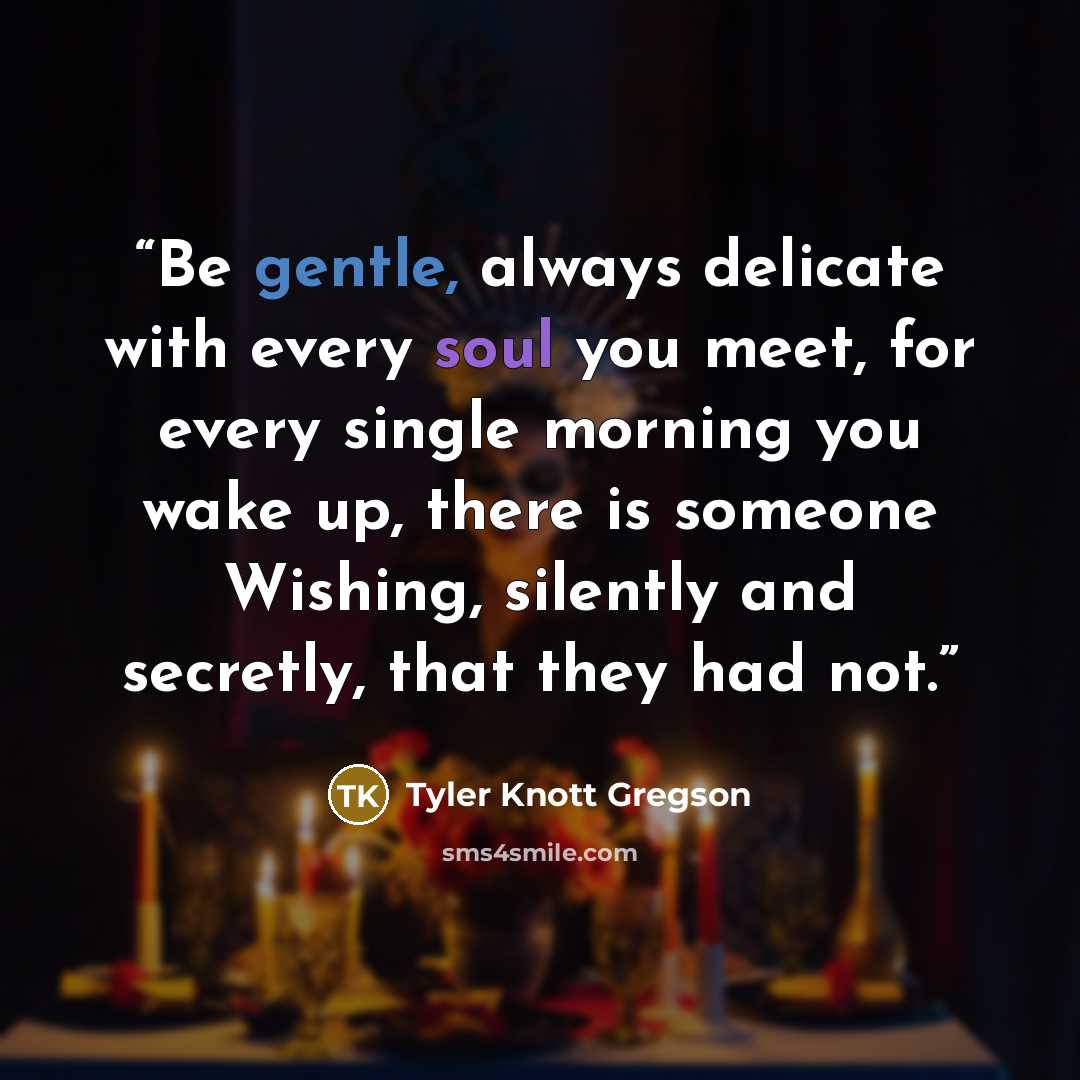 “Be gentle, always delicate with every soul you meet, for every single morning you wake up, there is someone Wishing, silently and secretly, that they had not.” quote by Tyler Knott Gregson
