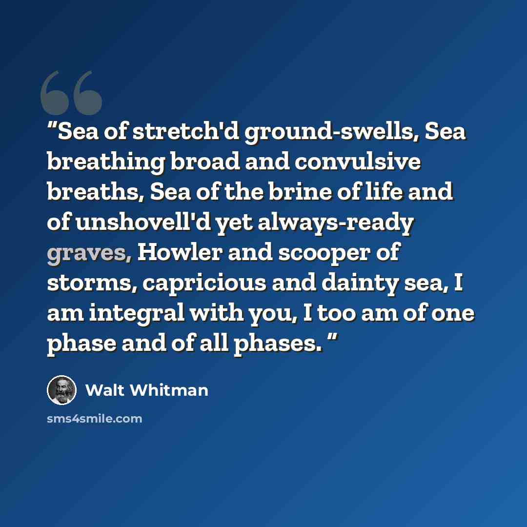 “Sea of stretch'd ground-swells, Sea breathing broad and convulsive breaths, Sea of the brine of life and of unshovell'd yet always-ready graves, Howler and scooper of storms, capricious and dainty sea, I am integral with you, I too am of one phase and of all phases.” quote by Walt Whitman