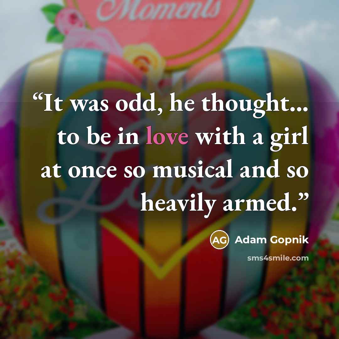“It was odd, he thought... to be in love with a girl at once so musical and so heavily armed.” quote by Adam Gopnik