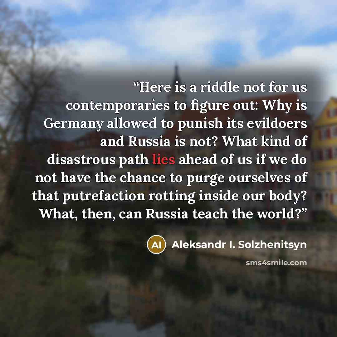 “Here is a riddle not for us contemporaries to figure out: Why is Germany allowed to punish its evildoers and Russia is not? What kind of disastrous path lies ahead of us if we do not have the chance to purge ourselves of that putrefaction rotting inside our body? What, then, can Russia teach the…” quote by Aleksandr I. Solzhenitsyn