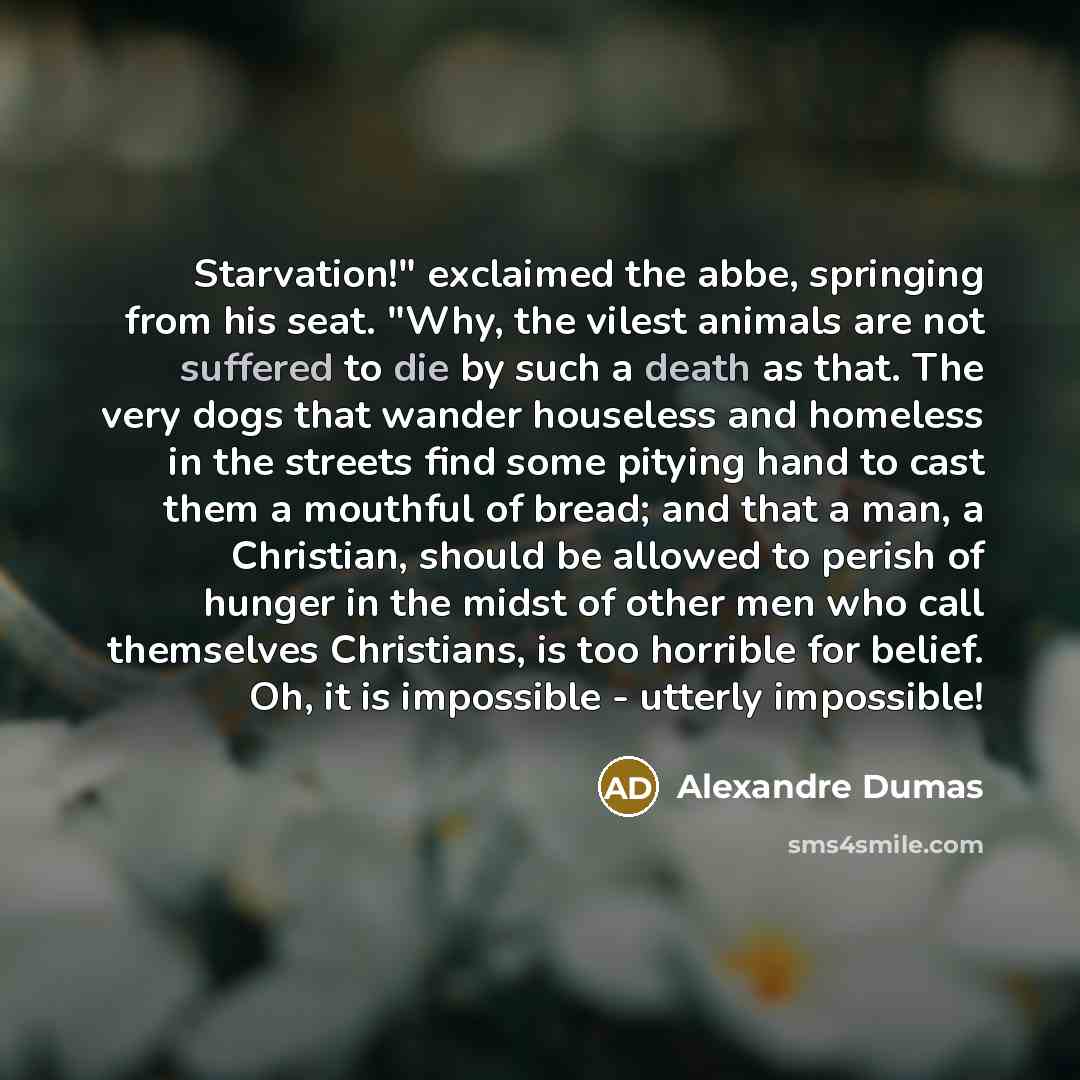 “Starvation!" exclaimed the abbe, springing from his seat. "Why, the vilest animals are not suffered to die by such a death as that. The very dogs that wander houseless and homeless in the streets find some pitying hand to cast them a mouthful of bread; and that a man, a Christian, should be…” quote by Alexandre Dumas