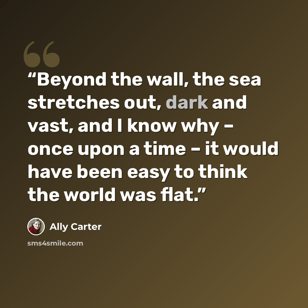 “Beyond the wall, the sea stretches out, dark and vast, and I know why – once upon a time – it would have been easy to think the world was flat.” quote by Ally Carter