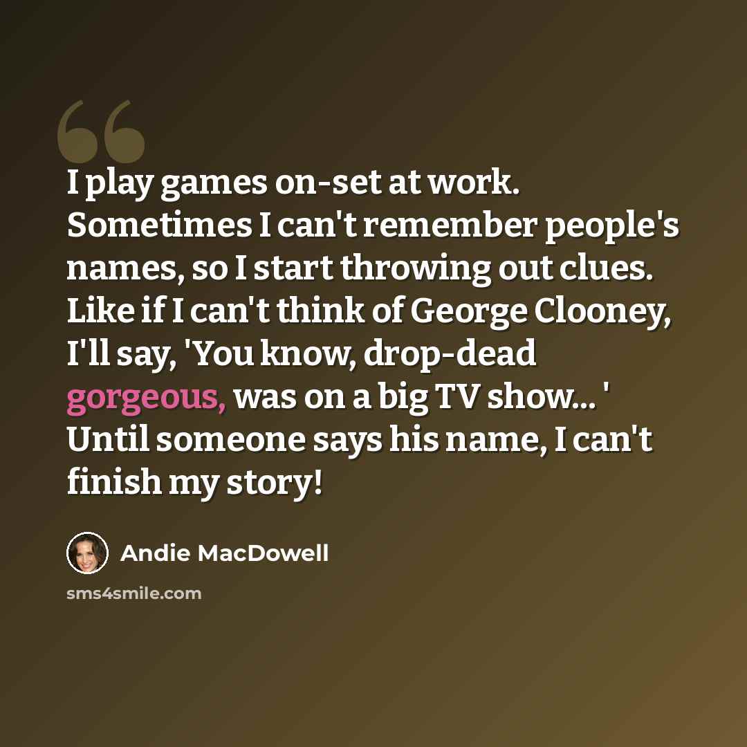 “I play games on-set at work. Sometimes I can't remember people's names, so I start throwing out clues. Like if I can't think of George Clooney, I'll say, 'You know, drop-dead gorgeous, was on a big TV show... ' Until someone says his name, I can't finish my story!” quote by Andie MacDowell