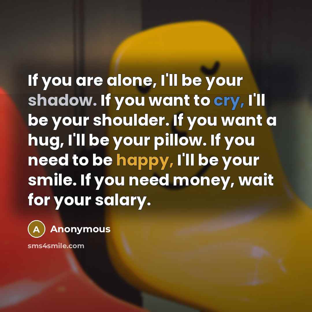 “If you are alone, I'll be your shadow. If you want to cry, I'll be your shoulder. If you want a hug, I'll be your pillow. If you need to be happy, I'll be your smile. If you need money, wait for your salary.” quote by Anonymous