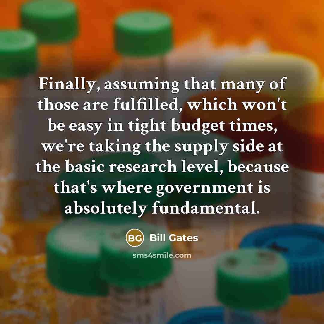 “Finally, assuming that many of those are fulfilled, which won't be easy in tight budget times, we're taking the supply side at the basic research level, because that's where government is absolutely fundamental.” quote by Bill Gates