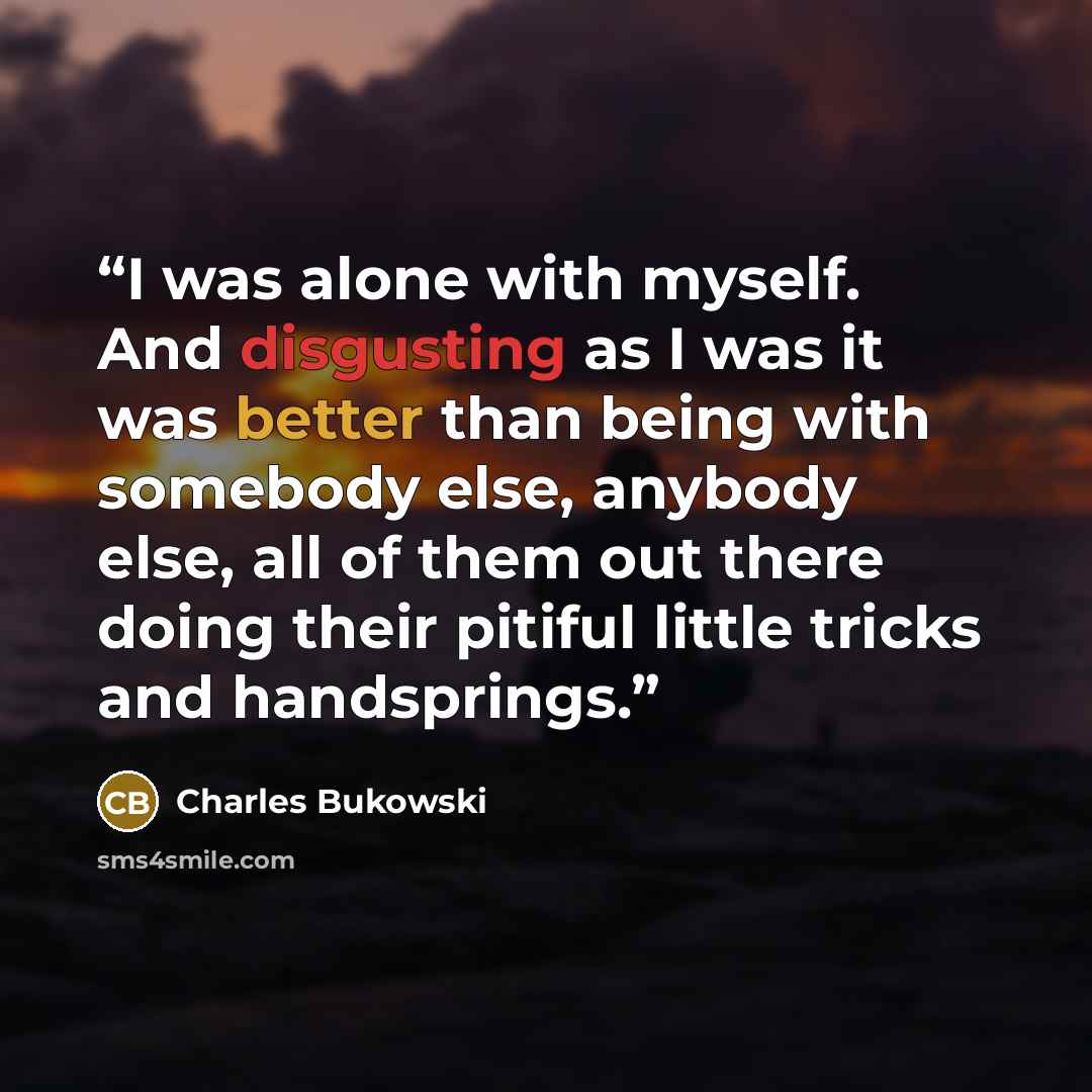 “I was alone with myself. And disgusting as I was it was better than being with somebody else, anybody else, all of them out there doing their pitiful little tricks and handsprings.” quote by Charles Bukowski