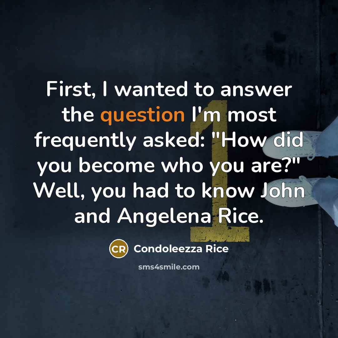 “First, I wanted to answer the question I'm most frequently asked: "How did you become who you are?" Well, you had to know John and Angelena Rice.” quote by Condoleezza Rice