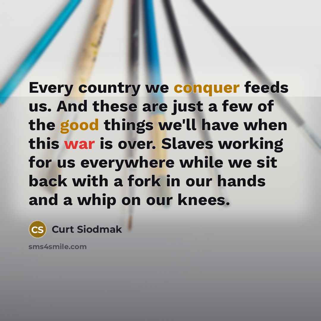 “Every country we conquer feeds us. And these are just a few of the good things we'll have when this war is over. Slaves working for us everywhere while we sit back with a fork in our hands and a whip on our knees.” quote by Curt Siodmak
