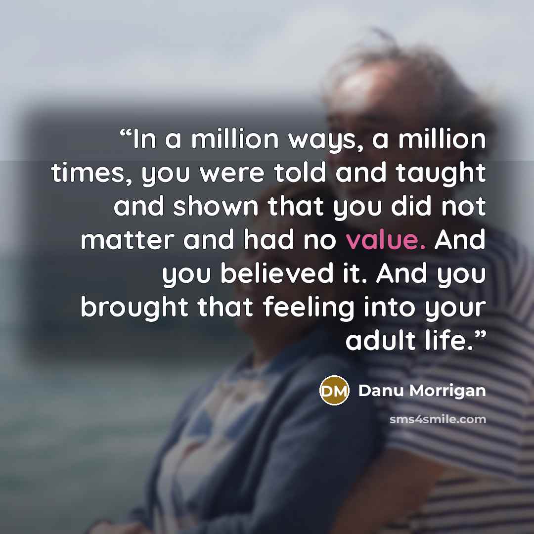“In a million ways, a million times, you were told and taught and shown that you did not matter and had no value. And you believed it. And you brought that feeling into your adult life.” quote by Danu Morrigan