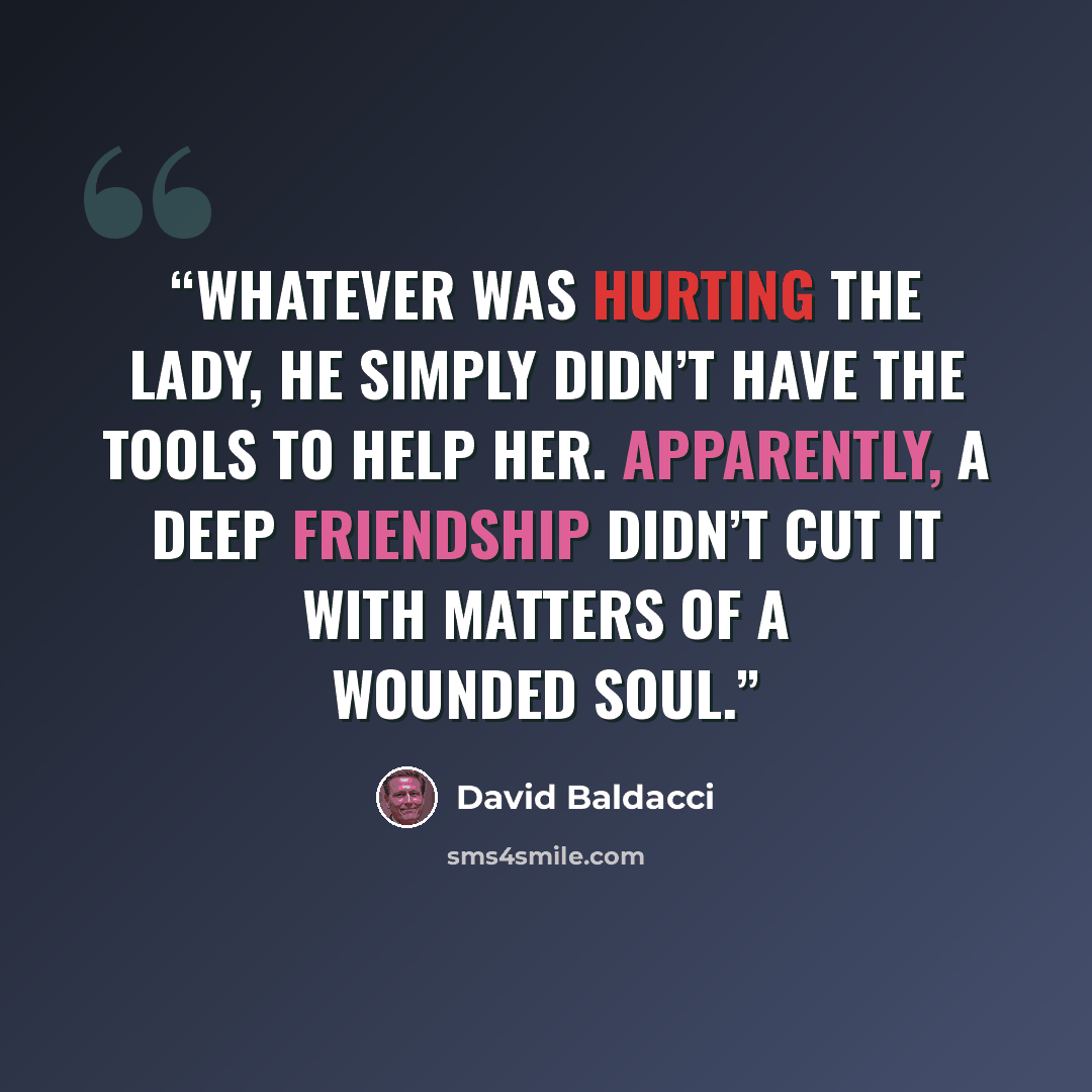 “Whatever was hurting the lady, he simply didn’t have the tools to help her. Apparently, a deep friendship didn’t cut it with matters of a wounded soul.” quote by David Baldacci