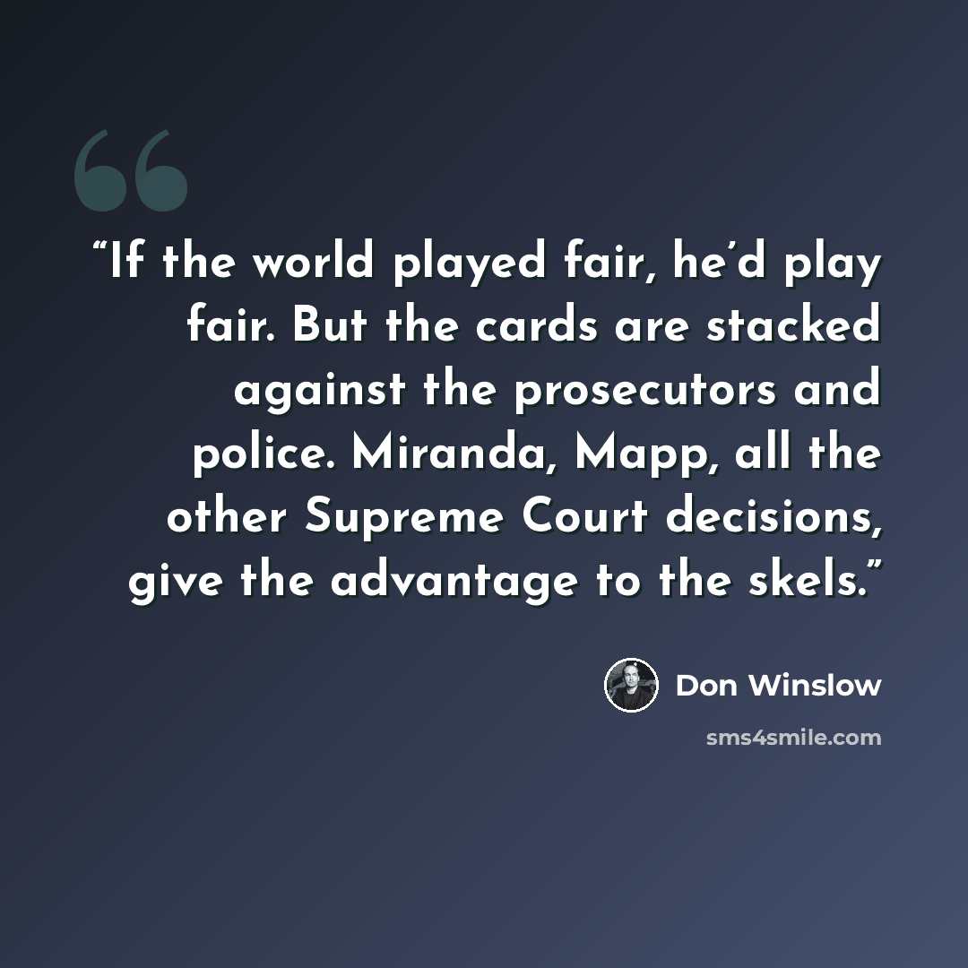 “If the world played fair, he’d play fair. But the cards are stacked against the prosecutors and police. Miranda, Mapp, all the other Supreme Court decisions, give the advantage to the skels.” quote by Don Winslow