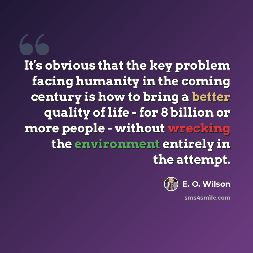 “It's obvious that the key problem facing humanity in the coming century is how to bring a better quality of life - for 8 billion or more people - without wrecking the environment entirely in the attempt.” quote by E. O. Wilson