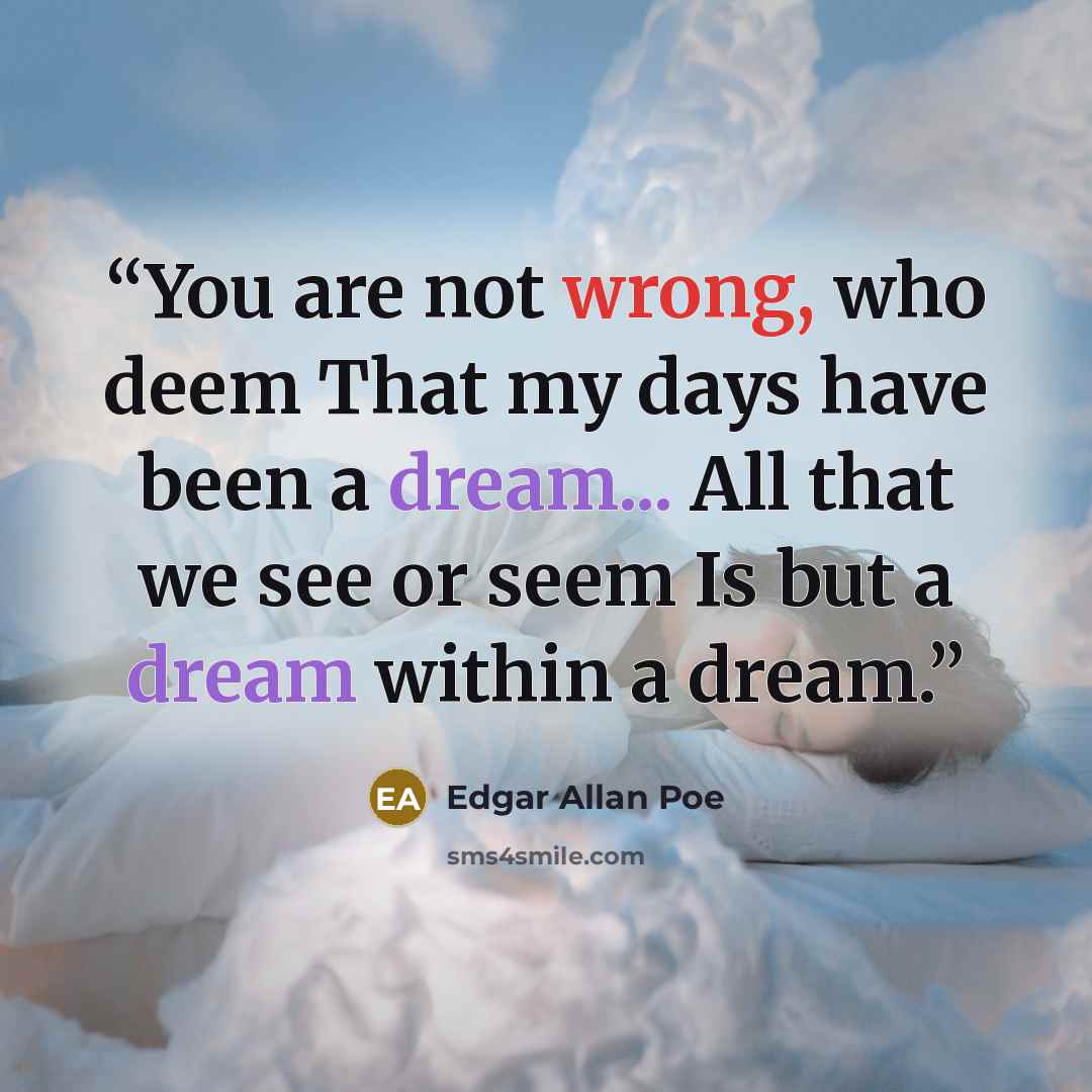 “You are not wrong, who deem That my days have been a dream... All that we see or seem Is but a dream within a dream.” quote by Edgar Allan Poe