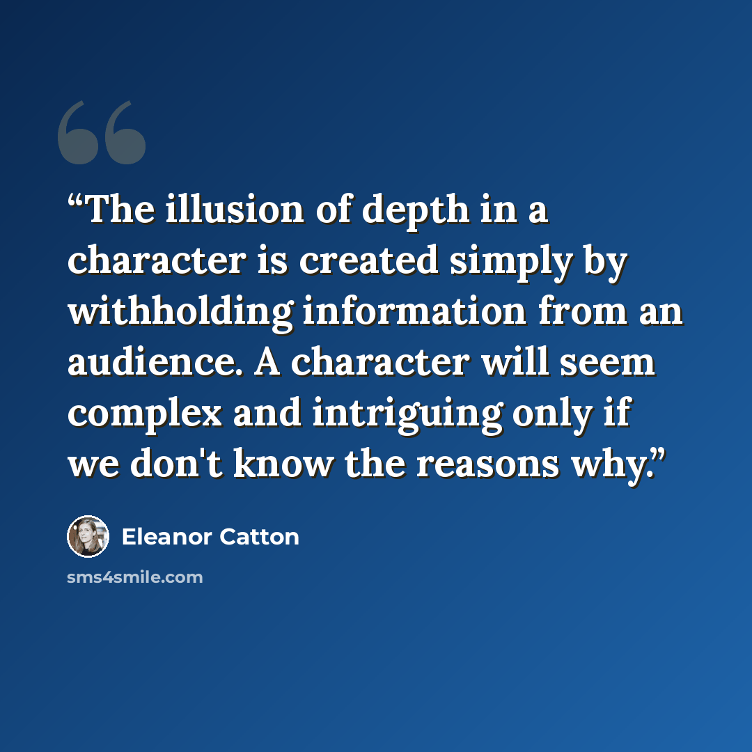 “The illusion of depth in a character is created simply by withholding information from an audience. A character will seem complex and intriguing only if we don't know the reasons why.” quote by Eleanor Catton